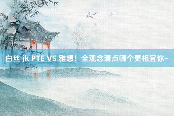 白丝 jk PTE VS 雅想！全观念清点哪个更相宜你~