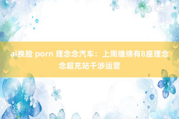 ai换脸 porn 理念念汽车：上周缠绵有8座理念念超充站干涉运营