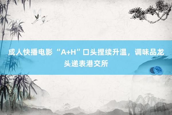 成人快播电影 “A+H”口头捏续升温，调味品龙头递表港交所