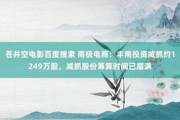 苍井空电影百度搜索 南极电商：丰南投资减抓约1249万股，减抓股份筹算时间已届满