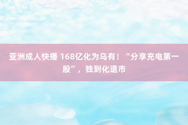 亚洲成人快播 168亿化为乌有！“分享充电第一股”，独到化退市