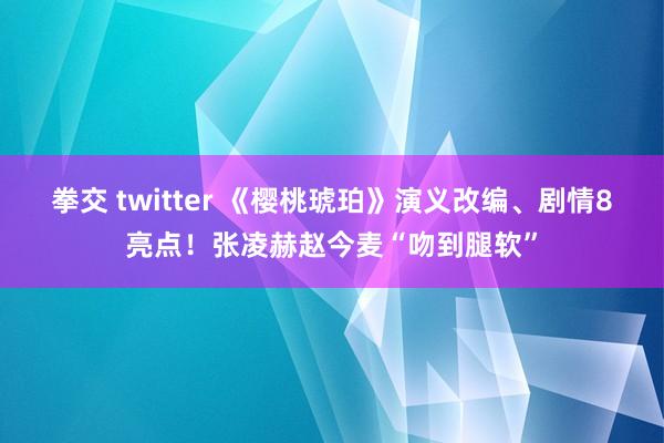 拳交 twitter 《樱桃琥珀》演义改编、剧情8亮点！张凌赫赵今麦“吻到腿软”