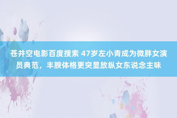 苍井空电影百度搜索 47岁左小青成为微胖女演员典范，丰腴体格更突显放纵女东说念主味