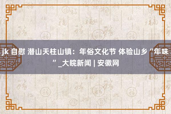 jk 自慰 潜山天柱山镇：年俗文化节 体验山乡“年味”_大皖新闻 | 安徽网