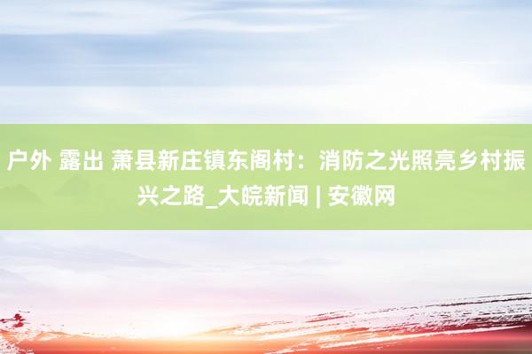 户外 露出 萧县新庄镇东阁村：消防之光照亮乡村振兴之路_大皖新闻 | 安徽网