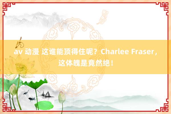 av 动漫 这谁能顶得住呢？Charlee Fraser，这体魄是竟然绝！