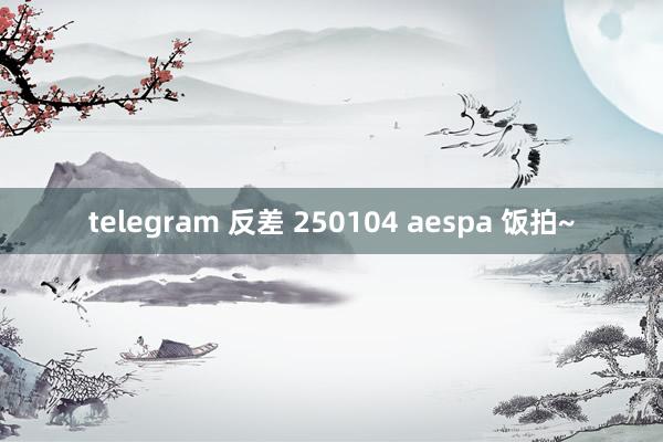 telegram 反差 250104 aespa 饭拍~