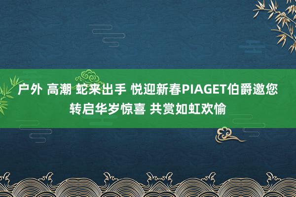 户外 高潮 蛇来出手 悦迎新春PIAGET伯爵邀您转启华岁惊喜 共赏如虹欢愉