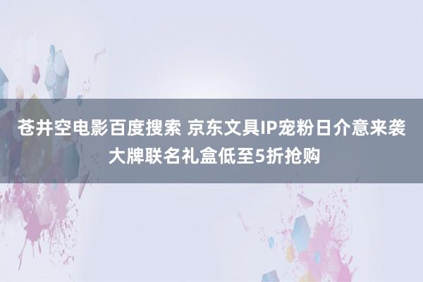 苍井空电影百度搜索 京东文具IP宠粉日介意来袭 大牌联名礼盒低至5折抢购