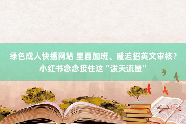 绿色成人快播网站 里面加班、蹙迫招英文审核？小红书念念接住这“泼天流量”