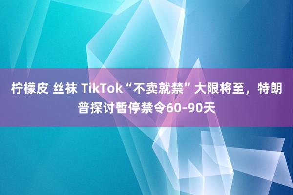 柠檬皮 丝袜 TikTok“不卖就禁”大限将至，特朗普探讨暂停禁令60-90天