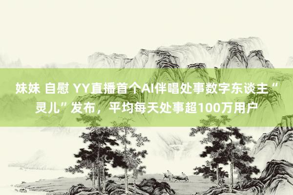 妹妹 自慰 YY直播首个AI伴唱处事数字东谈主“灵儿”发布，平均每天处事超100万用户