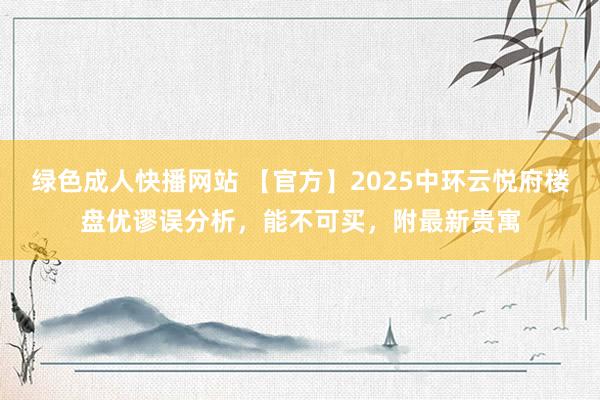 绿色成人快播网站 【官方】2025中环云悦府楼盘优谬误分析，能不可买，附最新贵寓