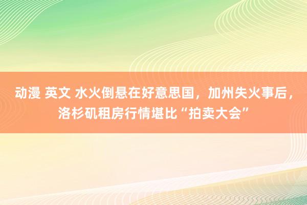 动漫 英文 水火倒悬在好意思国，加州失火事后，洛杉矶租房行情堪比“拍卖大会”