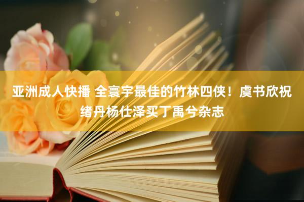 亚洲成人快播 全寰宇最佳的竹林四侠！虞书欣祝绪丹杨仕泽买丁禹兮杂志