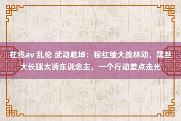 在线av 乱伦 武动乾坤：穆红绫大战林动，黑丝大长腿太诱东说念主，一个行动差点走光