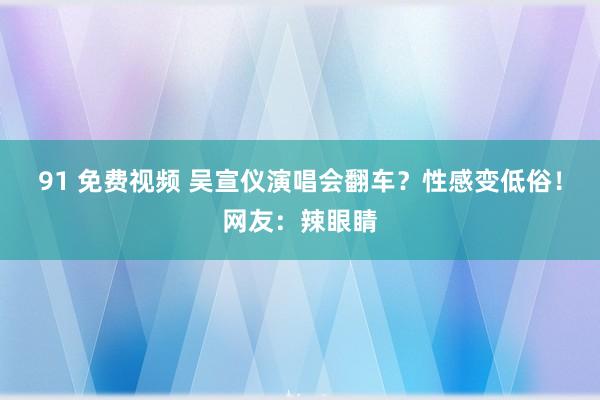 91 免费视频 吴宣仪演唱会翻车？性感变低俗！网友：辣眼睛