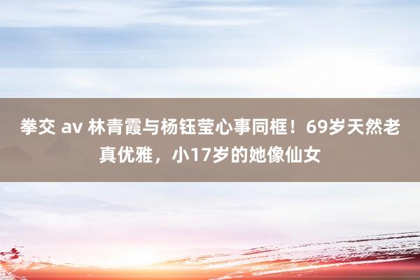 拳交 av 林青霞与杨钰莹心事同框！69岁天然老真优雅，小17岁的她像仙女