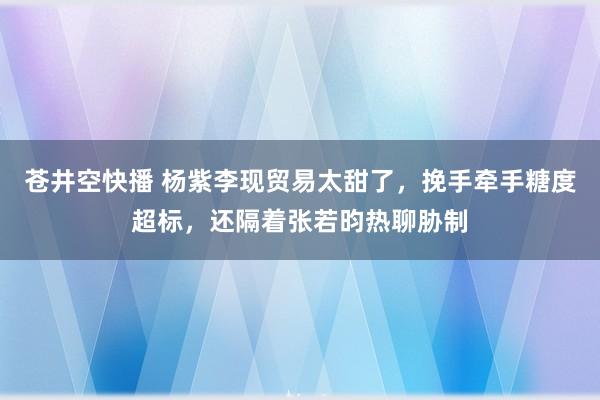 苍井空快播 杨紫李现贸易太甜了，挽手牵手糖度超标，还隔着张若昀热聊胁制