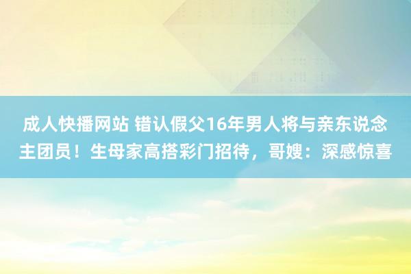 成人快播网站 错认假父16年男人将与亲东说念主团员！生母家高搭彩门招待，哥嫂：深感惊喜