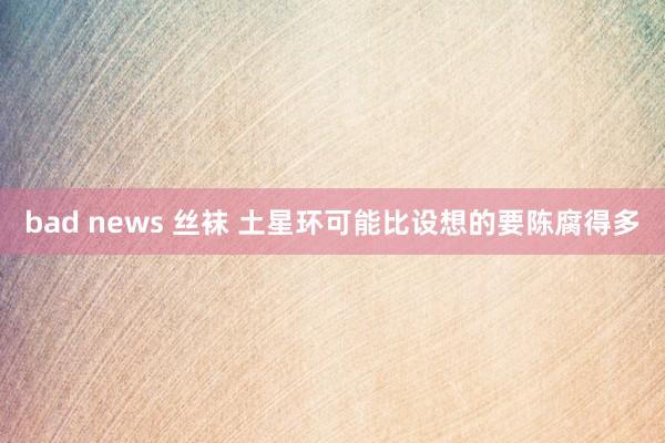 bad news 丝袜 土星环可能比设想的要陈腐得多